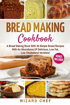 Bread Making Cookbook: A Bread Baking Book With 30 Simple Bread Recipes With An Abundance Of Delicious, Low Fat, Low Cholesterol Varieties - - Wizard Chef