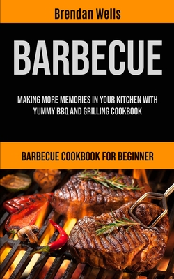 Barbecue: Making More Memories In Your Kitchen With Yummy BBQ And Grilling Cookbook (Barbecue Cookbook For Beginner) - Brendan Wells