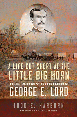 A Life Cut Short at the Little Big Horn: U.S. Army Surgeon George E. Lord - Todd Harburn