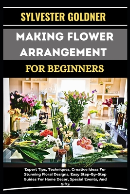 Making Flower Arrangement for Beginners: Expert Tips, Techniques, Creative Ideas For Stunning Floral Designs, Easy Step-By-Step Guides For Home Decor, - Sylvester Goldner