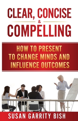 Clear, Concise & Compelling: How to Present to Change Minds and Influence Outcomes - Susan Garrity Bish