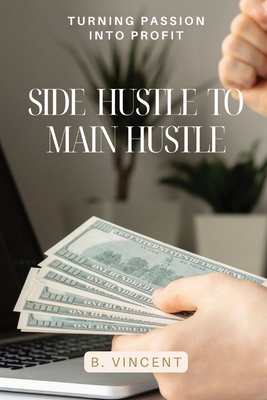 Side Hustle to Main Hustle: Turning Passion into Profit - B. Vincent