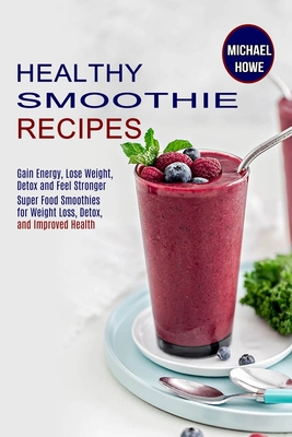 Healthy Smoothie Recipes: Super Food Smoothies for Weight Loss, Detox, and Improved Health (Gain Energy, Lose Weight, Detox and Feel Stronger) - Michael Howe