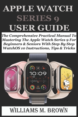 Apple Watch Series 9 User Guide: The Comprehensive Practical Manual To Mastering The Apple Watch Series 9 For Beginners & Seniors With Step By Step Wa - Williams M. Brown