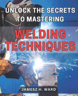 Unlock the Secrets to Mastering Welding Techniques: Discover Proven Strategies and Techniques to Excel in the Art of Welding for Beginners - Jamesz H. Ward