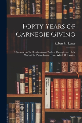 Forty Years of Carnegie Giving; a Summary of the Benefactions of Andrew Carnegie and of the Work of the Philanthropic Trusts Which He Created - Robert M. (robert Macdonald) Lester
