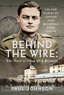 Behind the Wire: The Road to Oflag Viib Eichsttt: The POW Diaries of Captain John Blomfield Dixon, 1940-45 - Paul Johnson
