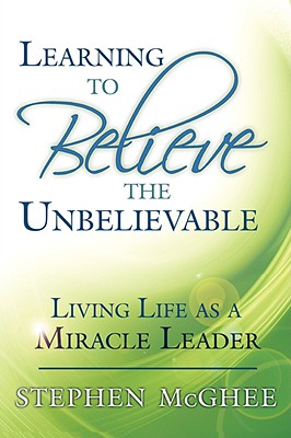 Learning to Believe the Unbelievable: Living Life as a Miracle Leader - Stephen Mcghee