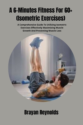 A 6-Minutes Fitness For 60+ (Isometric Exercises): A Comprehensive Guide To Utilizing Isometric Exercises Effectively Maximizing Muscle Growth And Pre - Brayan Reynolds