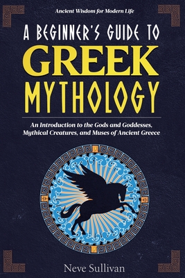 A Beginner's Guide to Greek Mythology: An Introduction to the Gods and Goddesses, Mythical Creatures, and Muses of Ancient Greece - Neve Sullivan