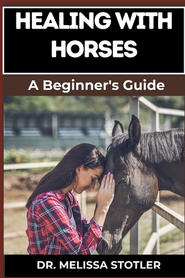 Healing with Horses: Therapeutic Benefits, Equine-Assisted Therapy, And Emotional Healing Techniques For Personal Growth And Wellness - Melissa Stotler