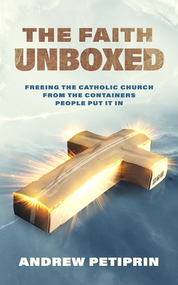 The Faith Unboxed: Freeing the Catholic Church from the Containers People Put It in - Andrew Petiprin