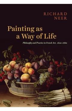Painting as a Way of Life: Philosophy and Practice in French Art, 1620-1660 - Richard Neer