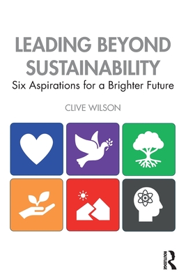 Leading Beyond Sustainability: Six Aspirations for a Brighter Future - Clive Wilson