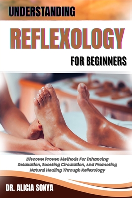 Understanding Reflexology for Beginners: Discover Proven Methods For Enhancing Relaxation, Boosting Circulation, And Promoting Natural Healing Through - Alicia Sonya