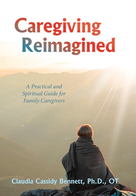 Caregiving Reimagined: A Practical and Spiritual Guide for Family Caregivers - Claudia Cassidy Bennett Ot