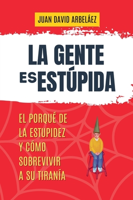 La Gente es Estúpida - El Porqué De La Estupidez Y Cómo Sobrevivir A Su Tiranía - Juan David Arbelaez