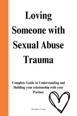 Loving Someone with Sexual Abuse Trauma: Complete Guide to Understanding and Building your relationship with your Partner - Meagan Long
