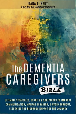 The Dementia Caregivers Bible; Ultimate Strategies, Stories & Scriptures To Improve Communication, Manage Behavior, & Avoid Burnout, Lessening The Rig - Kara L. Kent