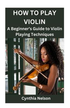 Coperta cărții 'How to Play Violin: A Beginner's Guide to Violin Playing Techniques - Cynthia Nelson'