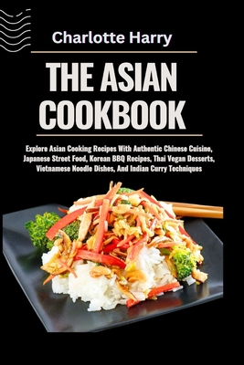 The Asian Cookbook: Explore Asian Cooking Recipes With Authentic Chinese Cuisine, Japanese Street Food, Korean BBQ Recipes, Thai Vegan Des - Charlotte Harry