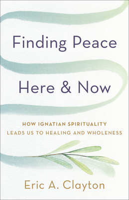 Finding Peace Here and Now: How Ignatian Spirituality Leads Us to Healing and Wholeness - Eric A. Clayton