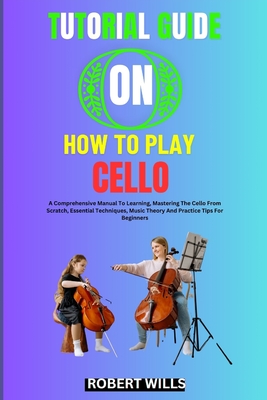 Tutorial Guide on How to Play Cello: A Comprehensive Manual To Learning, Mastering The Cello From Scratch, Essential Techniques, Music Theory And Prac - Robert Wills