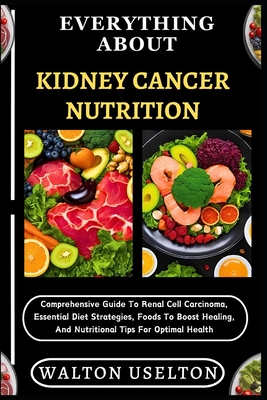 Everything about Kidney Cancer Nutrition: Comprehensive Guide To Renal Cell Carcinoma, Essential Diet Strategies, Foods To Boost Healing, And Nutritio - Walton Uselton