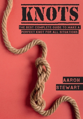 Knots: The Best Complete Guide to Make A Perfect Knot For All Situations - Aaron Stewart