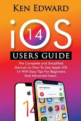 IOS 14 Users Guide: The Complete and Simplified Manual on How To Use Apple iOS 14 With Easy Tips For Beginners And Advanced Users - Ken Edward