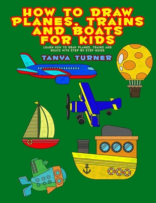 How to Draw Planes, Trains and Boats for Kids: Learn How to Draw Planes, Trains and Boats with Step by Step Guide - Tanya Turner