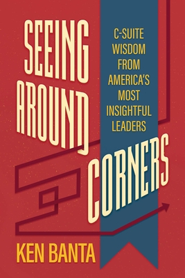 Seeing Around Corners: C-Suite Wisdom from America's Most Insightful Leaders - Ken Banta