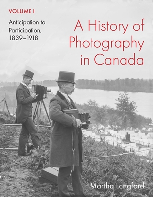 A History of Photography in Canada, Volume 1: Anticipation to Participation, 1839-1918 - Martha Langford