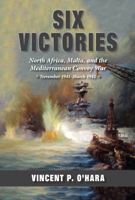 Six Victories: North Africa, Malta, and the Mediterranean Convoy War, November 1941-March 1942 - Vincent O'hara