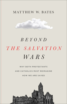 Beyond the Salvation Wars: Why Both Protestants and Catholics Must Reimagine How We Are Saved - Matthew W. Bates
