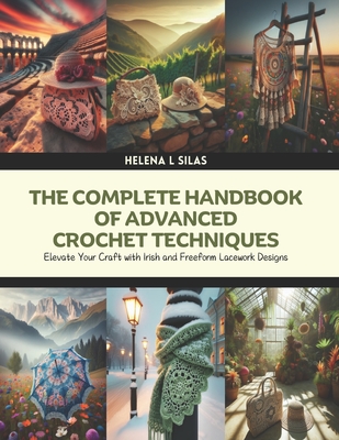 The Complete Handbook of Advanced Crochet Techniques: Elevate Your Craft with Irish and Freeform Lacework Designs - Helena L. Silas