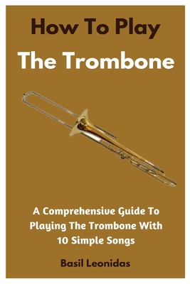 How To Play The Trombone: A Comprehensive Guide To Playing The Trombone With 10 Simple Songs - Basil Leonidas