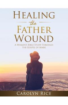 Coperta cărții 'Healing the Father Wound: A Women's Bible Study through the Gospel of Mark - Carolyn Rice'