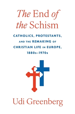 The End of the Schism: Catholics, Protestants, and the Remaking of Christian Life in Europe, 1880s-1970s - Udi Greenberg