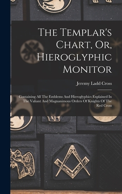 The Templar's Chart, Or, Hieroglyphic Monitor: Containing All The Emblems And Hieroglyphics Explained In The Valiant And Magnanimous Orders Of Knights - Jeremy Ladd Cross