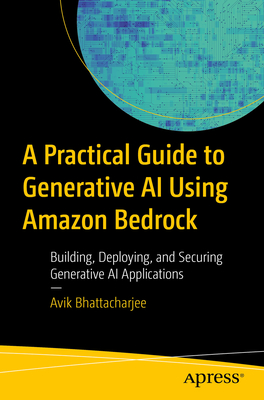 A Practical Guide for Mastering Generative AI Applications Using Amazon Bedrock: Building, Deploying, and Securing Generative AI Applications - Avik Bhattacharjee
