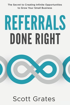 Referrals Done Right: The Secret to Creating Infinite Opportunities to Grow Your Small Business - Scott Grates