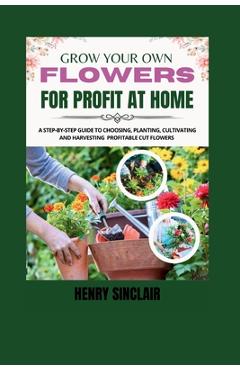 Coperta cărții 'Grow Your Own Flowers For Profit At Home: A Step-By-Step Guide to Choosing, Planting, Cultivating, and Harvesting'
