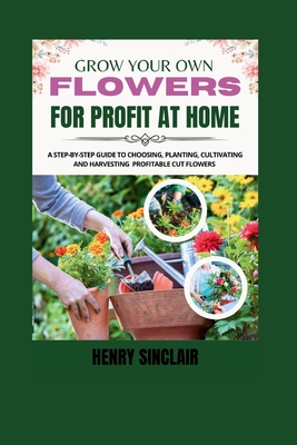 Grow Your Own Flowers For Profit At Home: A Step-By-Step Guide to Choosing, Planting, Cultivating, and Harvesting Profitable Cut Flowers - Henry Sinclair