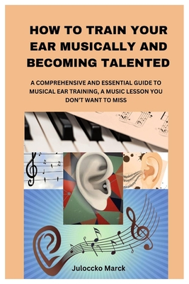 How to Train Your Ear Musically and Becoming Talented: A Comprehensive and Essential Guide to Musical Ear Training, a Music Lesson You Don't Want to M - Juloccko Marck