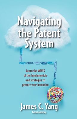 Navigating the Patent System: Learn the Whys of the Fundamentals and Strategies to Protect Your Invention - James Yang