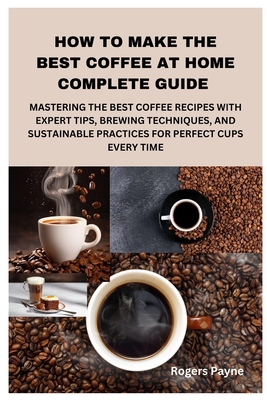 How to Make the Best Coffee at Home Complete Guide: Mastering the Best Coffee Recipes with Expert Tips, Brewing Techniques, and Sustainable Practices - Rogers Payne