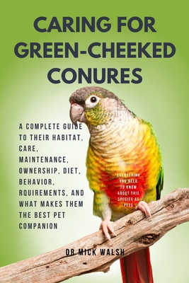 Caring for Green-Cheeked Conures: A Complete Guide to Their Habitat, Care, Maintenance, Ownership, Diet, Behavior, Rquirements, and What Makes Them th - Mick Walsh
