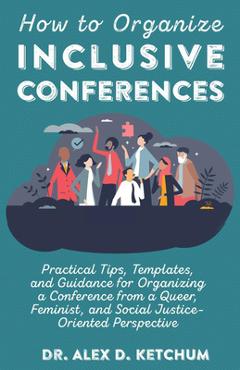 How to Organize Inclusive Conferences: Practical Tips, Templates, and Guidance for Organizing a Conference from a Queer, Feminist, and Social Justice- - Alex D. Ketchum