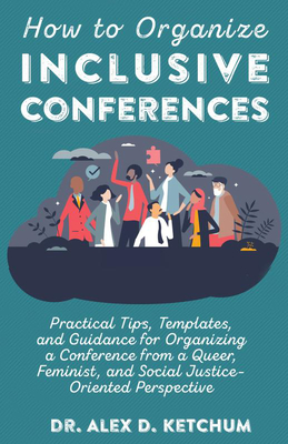 How to Organize Inclusive Conferences: Practical Tips, Templates, and Guidance for Organizing a Conference from a Queer, Feminist, and Social Justice- - Alex D. Ketchum